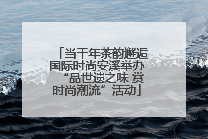当千年茶韵邂逅国际时尚安溪举办“品世遗之味 赏时尚潮流”活动