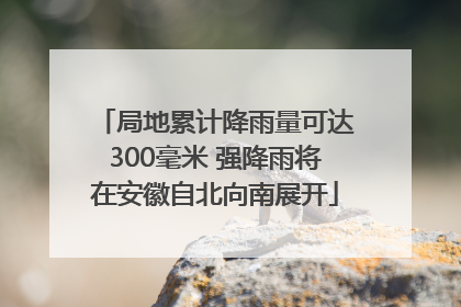 局地累计降雨量可达300毫米 强降雨将在安徽自北向南展开