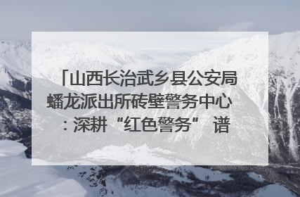 山西长治武乡县公安局蟠龙派出所砖壁警务中心：深耕“红色警务” 谱写“平安答卷”