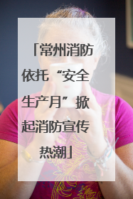 常州消防依托“安全生产月”掀起消防宣传热潮
