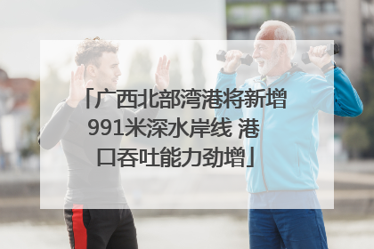 广西北部湾港将新增991米深水岸线 港口吞吐能力劲增