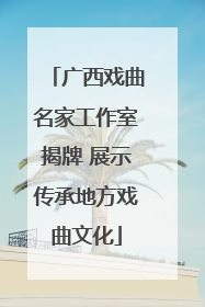 广西戏曲名家工作室揭牌 展示传承地方戏曲文化