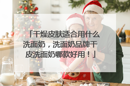 干燥皮肤适合用什么洗面奶，洗面奶品牌干皮洗面奶哪款好用！