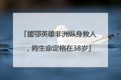 援鄂英雄非洲纵身救人，将生命定格在38岁