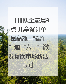 排队至凌晨3点 儿童餐订单量高涨 “端午”遇“六一”激发餐饮市场新活力