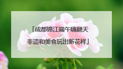成都锦江端午嗨翻天 非遗和美食玩出新花样