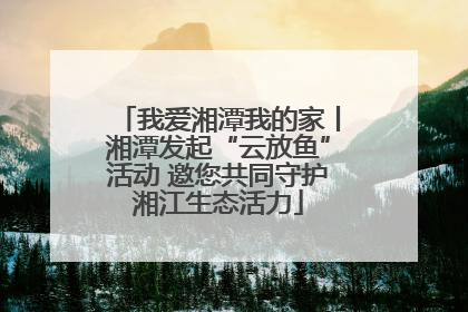 我爱湘潭我的家丨湘潭发起“云放鱼”活动 邀您共同守护湘江生态活力