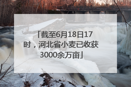 截至6月18日17时，河北省小麦已收获3000余万亩