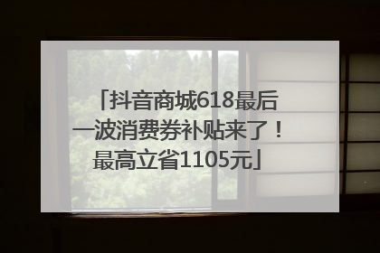 抖音商城618最后一波消费券补贴来了！最高立省1105元