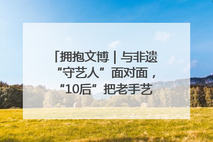 拥抱文博｜与非遗“守艺人”面对面，“10后”把老手艺玩出“潮”花样