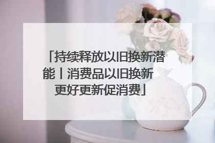 持续释放以旧换新潜能丨消费品以旧换新 更好更新促消费