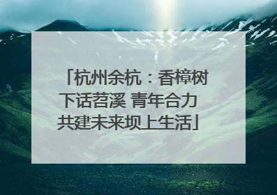 杭州余杭：香樟树下话苕溪 青年合力共建未来坝上生活
