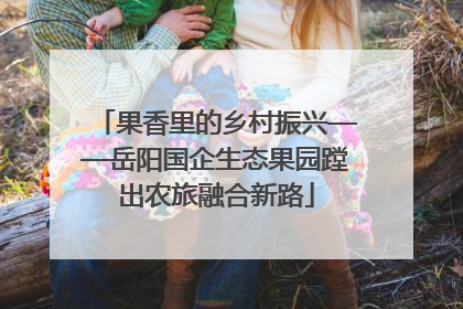 果香里的乡村振兴——岳阳国企生态果园蹚出农旅融合新路