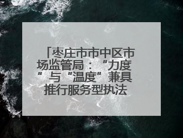 枣庄市市中区市场监管局：“力度”与“温度”兼具 推行服务型执法新范式
