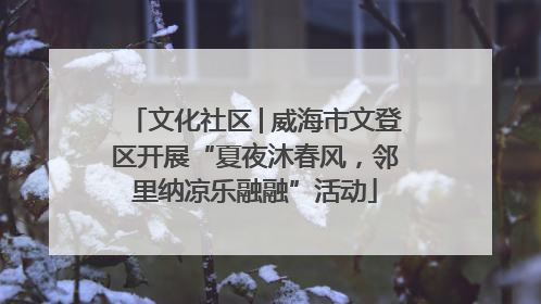 文化社区│威海市文登区开展“夏夜沐春风，邻里纳凉乐融融”活动
