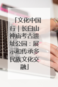 文化中国行｜长白山神庙考古遗址公园：展示和传承多民族文化交融