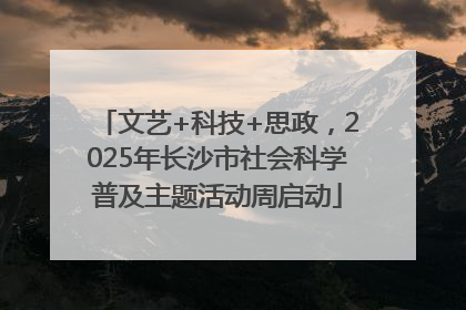 文艺+科技+思政，2025年长沙市社会科学普及主题活动周启动