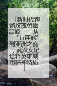 新时代铿锵玫瑰勇攀高峰——从“五连冠”到亚洲之巅，武汉女足诠释英雄城市精神特质