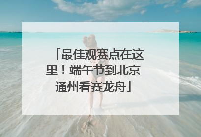 最佳观赛点在这里！端午节到北京通州看赛龙舟