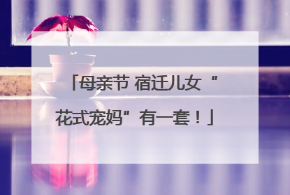 母亲节 宿迁儿女“花式宠妈”有一套！