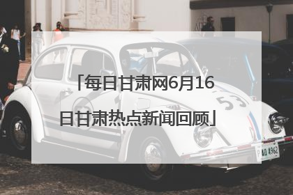 每日甘肃网6月16日甘肃热点新闻回顾