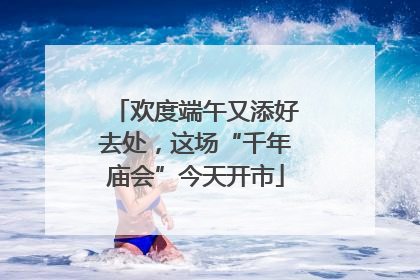 欢度端午又添好去处，这场“千年庙会”今天开市