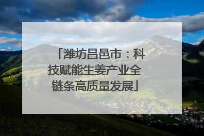 潍坊昌邑市：科技赋能生姜产业全链条高质量发展