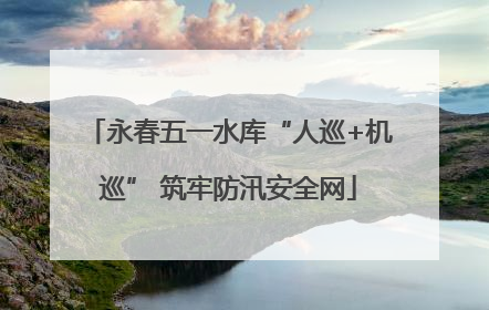 永春五一水库“人巡+机巡” 筑牢防汛安全网