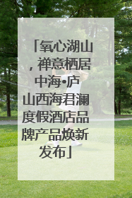 氧心湖山，禅意栖居 中海•庐山西海君澜度假酒店品牌产品焕新发布