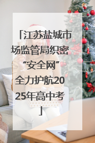 江苏盐城市场监管局织密“安全网” 全力护航2025年高中考