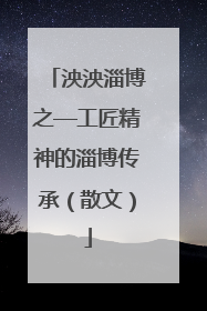 泱泱淄博之—工匠精神的淄博传承（散文）