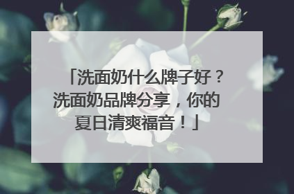 洗面奶什么牌子好？洗面奶品牌分享，你的夏日清爽福音！
