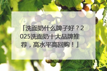 洗面奶什么牌子好？2025洗面奶十大品牌推荐，高水平高回购！