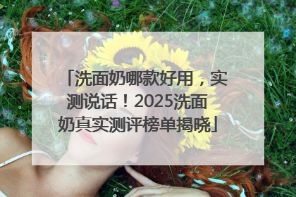 洗面奶哪款好用，实测说话！2025洗面奶真实测评榜单揭晓