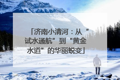 济南小清河：从“试水通航”到“黄金水道”的华丽蜕变