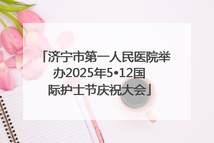 济宁市第一人民医院举办2025年5•12国际护士节庆祝大会