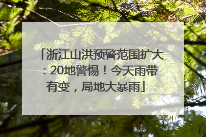 浙江山洪预警范围扩大：20地警惕！今天雨带有变，局地大暴雨