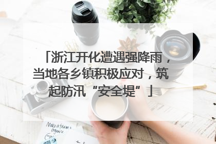 浙江开化遭遇强降雨，当地各乡镇积极应对，筑起防汛“安全堤”