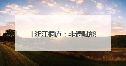 浙江桐庐：非遗赋能古村焕发文旅活力