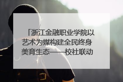 浙江金融职业学院以艺术为媒构建全民终身美育生态——校社联动共谱美育新篇章