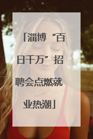 淄博“百日千万”招聘会点燃就业热潮