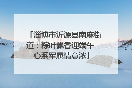 淄博市沂源县南麻街道：粽叶飘香迎端午 心系军属情意浓