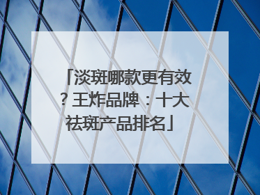 淡斑哪款更有效？王炸品牌：十大祛斑产品排名