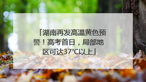 湖南再发高温黄色预警！高考首日，局部地区可达37℃以上