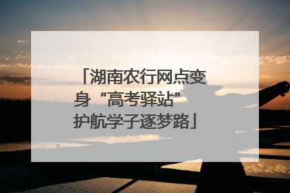 湖南农行网点变身“高考驿站” 护航学子逐梦路
