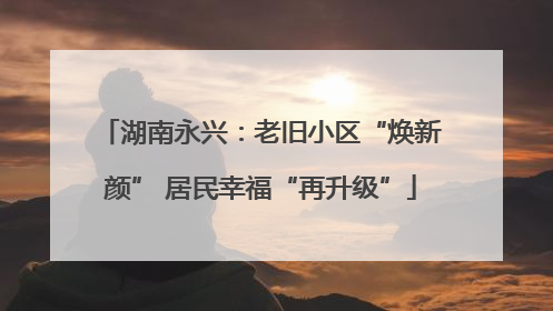 湖南永兴：老旧小区“焕新颜” 居民幸福“再升级”