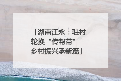 湖南江永:驻村轮换“传帮带” 乡村振兴承新篇