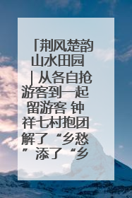 荆风楚韵 山水田园｜从各自抢游客到一起留游客 钟祥七村抱团解了“乡愁”添了“乡酬”