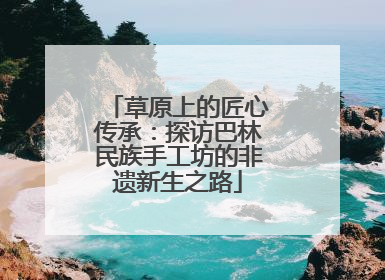 草原上的匠心传承：探访巴林民族手工坊的非遗新生之路