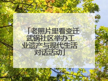 老照片里看变迁 武锅社区举办工业遗产与现代生活对话活动